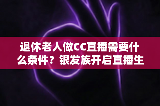 退休老人做CC直播需要什么条件?银发族开启直播生涯的完整入门指南 退休老人做CC直播需要什么条件?银发族开启直播生涯的完整入门指南