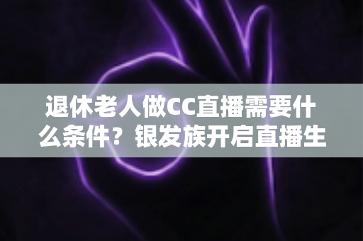 退休老人做CC直播需要什么条件?银发族开启直播生涯的完整入门指南 退休老人做CC直播需要什么条件?银发族开启直播生涯的完整入门指南