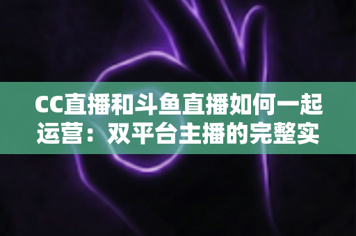 CC直播和斗鱼直播如何一起运营：双平台主播的完整实战指南与增长策略全解析