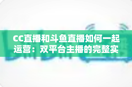 CC直播和斗鱼直播如何一起运营：双平台主播的完整实战指南与增长策略全解析