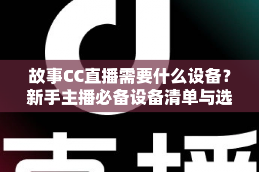 故事CC直播需要什么设备?新手主播必备设备清单与选购全攻略 故事CC直播需要什么设备?新手主播必备设备清单与选购全攻略