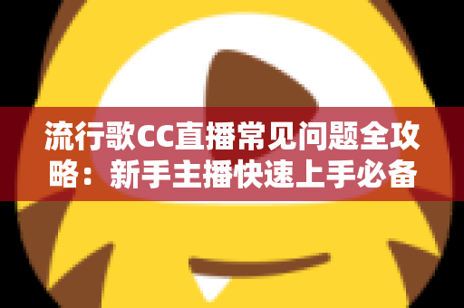 流行歌CC直播常见问题全攻略：新手主播快速上手必备实用指南