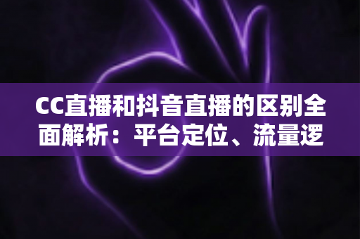 CC直播和抖音直播的区别全面解析：平台定位、流量逻辑与变现方式深度对比