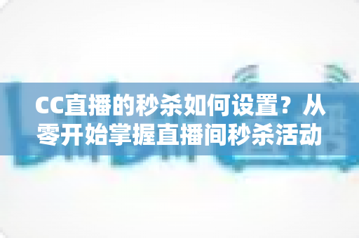 CC直播的秒杀如何设置?从零开始掌握直播间秒杀活动全流程运营攻略 CC直播的秒杀如何设置?从零开始掌握直播间秒杀活动全流程运营攻略