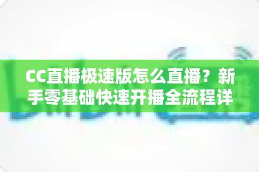 CC直播极速版怎么直播？新手零基础快速开播全流程详解指南
