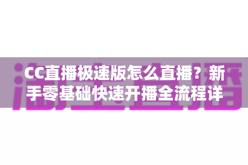 CC直播极速版怎么直播？新手零基础快速开播全流程详解指南
