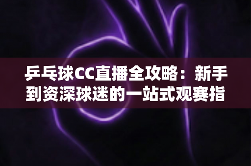 乒乓球CC直播全攻略:新手到资深球迷的一站式观赛指南 乒乓球CC直播全攻略:新手到资深球迷的一站式观赛指南