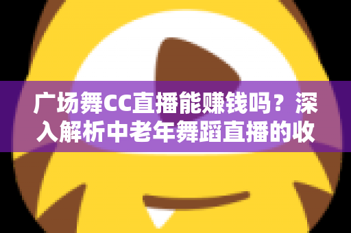 广场舞CC直播能赚钱吗？深入解析中老年舞蹈直播的收益真相与变现指南