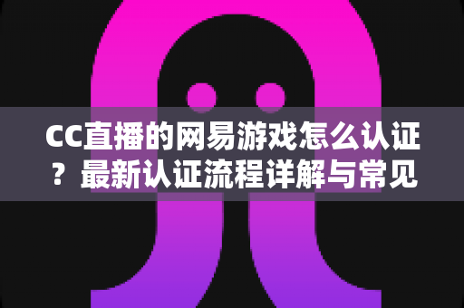 CC直播的网易游戏怎么认证?最新认证流程详解与常见问题一站式指南 CC直播的网易游戏怎么认证?最新认证流程详解与常见问题一站式指南