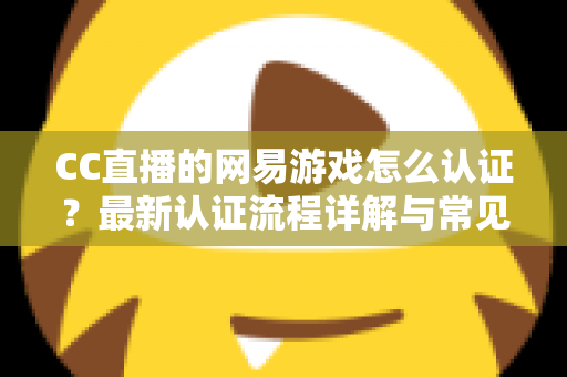 CC直播的网易游戏怎么认证?最新认证流程详解与常见问题一站式指南 CC直播的网易游戏怎么认证?最新认证流程详解与常见问题一站式指南