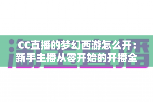 CC直播的梦幻西游怎么开:新手主播从零开始的开播全流程指南 CC直播的梦幻西游怎么开:新手主播从零开始的开播全流程指南