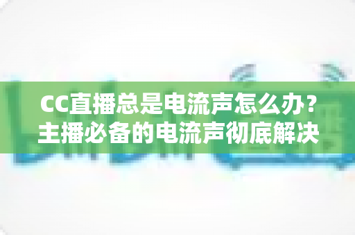 CC直播总是电流声怎么办?主播必备的电流声彻底解决指南 CC直播总是电流声怎么办?主播必备的电流声彻底解决指南