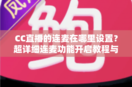 CC直播的连麦在哪里设置？超详细连麦功能开启教程与常见问题全解析