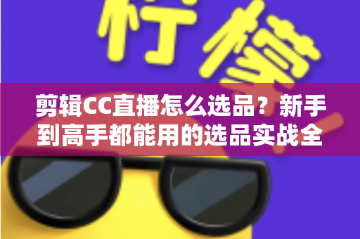 剪辑CC直播怎么选品?新手到高手都能用的选品实战全攻略 剪辑CC直播怎么选品?新手到高手都能用的选品实战全攻略