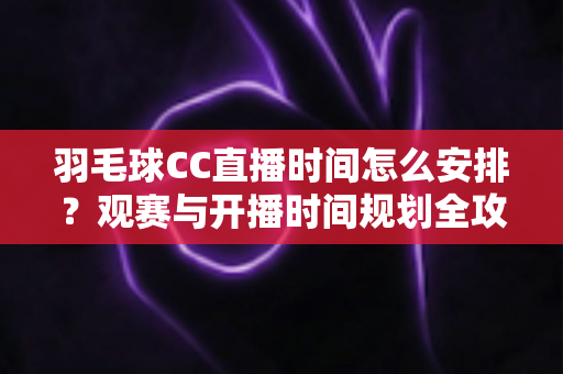 羽毛球CC直播时间怎么安排?观赛与开播时间规划全攻略详解 羽毛球CC直播时间怎么安排?观赛与开播时间规划全攻略详解