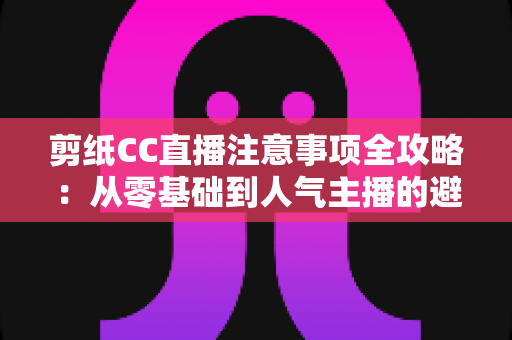 剪纸CC直播注意事项全攻略：从零基础到人气主播的避坑与涨粉实用指南