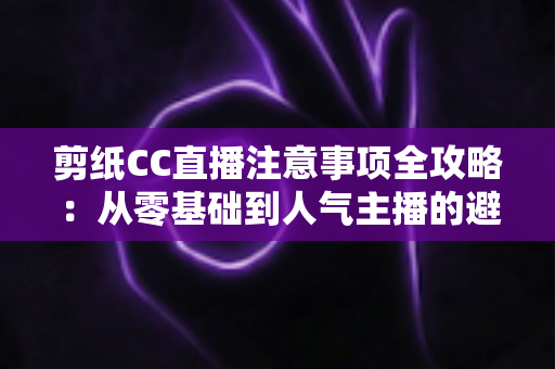 剪纸CC直播注意事项全攻略：从零基础到人气主播的避坑与涨粉实用指南