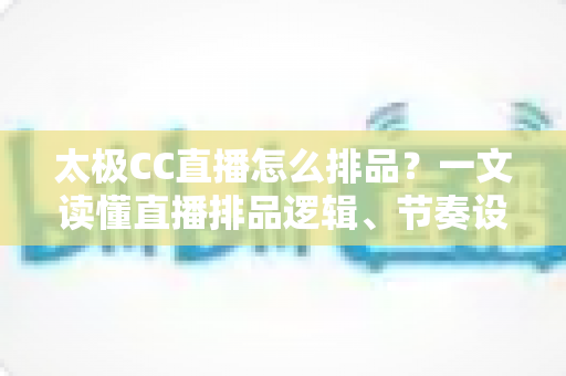 太极CC直播怎么排品？一文读懂直播排品逻辑、节奏设计与实操技巧全攻略