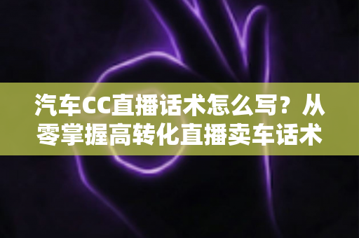 汽车CC直播话术怎么写？从零掌握高转化直播卖车话术的完整实战指南