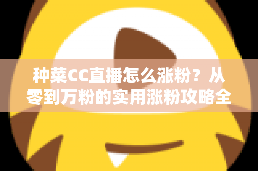 种菜CC直播怎么涨粉?从零到万粉的实用涨粉攻略全解析 种菜CC直播怎么涨粉?从零到万粉的实用涨粉攻略全解析