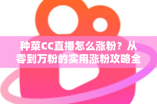 种菜CC直播怎么涨粉?从零到万粉的实用涨粉攻略全解析 种菜CC直播怎么涨粉?从零到万粉的实用涨粉攻略全解析