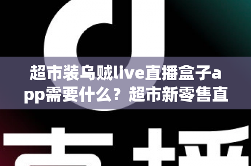 超市装乌贼live直播盒子app需要什么？超市新零售直播带货必备条件与实操全指南
