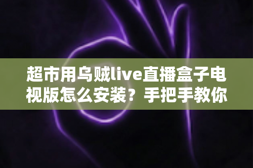 超市用乌贼live直播盒子电视版怎么安装？手把手教你完成安装与调试的全流程指南