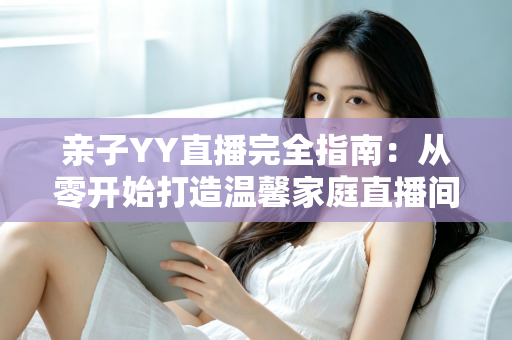 亲子YY直播完全指南：从零开始打造温馨家庭直播间的实战秘籍