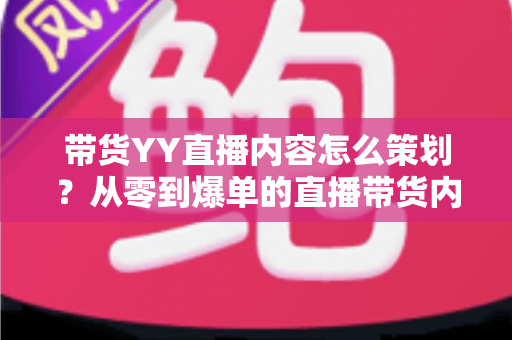 带货YY直播内容怎么策划？从零到爆单的直播带货内容策划全流程指南
