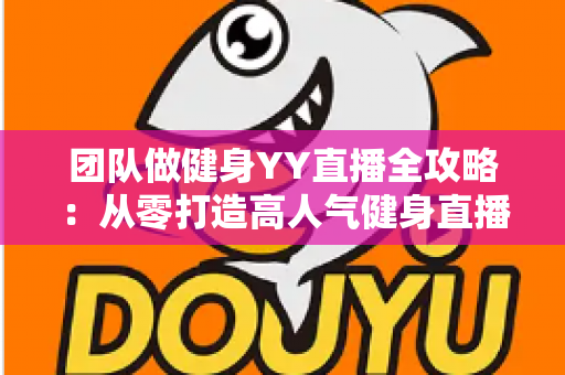 团队做健身YY直播全攻略：从零打造高人气健身直播间的实战运营指南