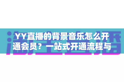 YY直播的背景音乐怎么开通会员？一站式开通流程与实用技巧全解析