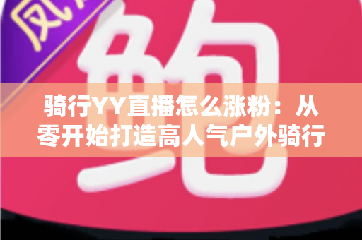 骑行YY直播怎么涨粉:从零开始打造高人气户外骑行直播间的实战指南 骑行YY直播怎么涨粉:从零开始打造高人气户外骑行直播间的实战指南