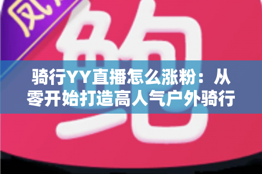 骑行YY直播怎么涨粉:从零开始打造高人气户外骑行直播间的实战指南 骑行YY直播怎么涨粉:从零开始打造高人气户外骑行直播间的实战指南