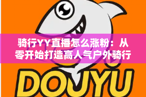 骑行YY直播怎么涨粉:从零开始打造高人气户外骑行直播间的实战指南 骑行YY直播怎么涨粉:从零开始打造高人气户外骑行直播间的实战指南