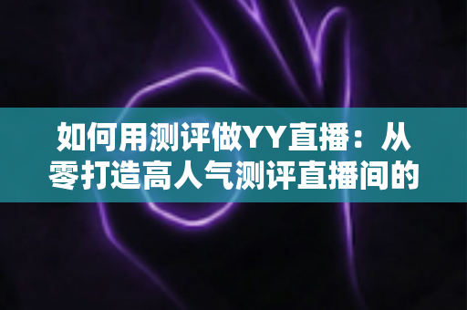 如何用测评做YY直播：从零打造高人气测评直播间的实战指南