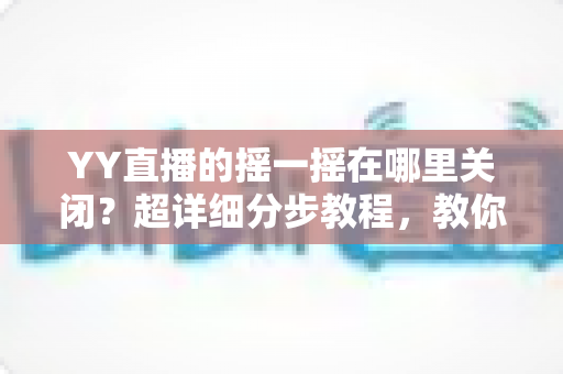 YY直播的摇一摇在哪里关闭?超详细分步教程,教你彻底告别误触跳转广告的烦恼 YY直播的摇一摇在哪里关闭?超详细分步教程,教你彻底告别误触跳转广告的烦恼