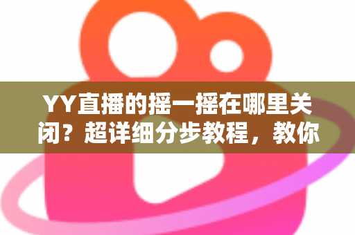YY直播的摇一摇在哪里关闭？超详细分步教程，教你彻底告别误触跳转广告的烦恼