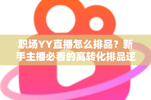 职场YY直播怎么排品？新手主播必看的高转化排品逻辑与实战攻略全解析