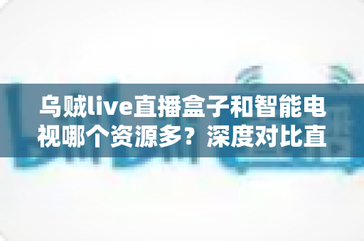 乌贼live直播盒子和智能电视哪个资源多？深度对比直播盒子与智能电视资源差异，帮你选对家庭观影设备