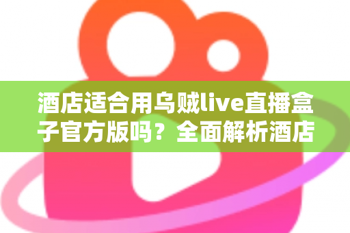 酒店适合用乌贼live直播盒子官方版吗？全面解析酒店场景下的应用价值与部署指南