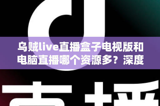 乌贼live直播盒子电视版和电脑直播哪个资源多?深度对比与实用选择指南 乌贼live直播盒子电视版和电脑直播哪个资源多?深度对比与实用选择指南