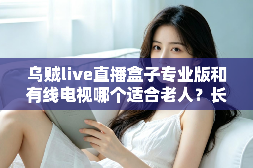 乌贼live直播盒子专业版和有线电视哪个适合老人？长辈家庭观影方案全面对比与选购指南