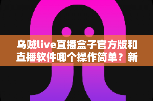 乌贼live直播盒子官方版和直播软件哪个操作简单？新手主播一看就懂的实测对比指南