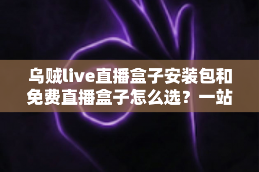 乌贼live直播盒子安装包和免费直播盒子怎么选？一站式选择指南与避坑攻略