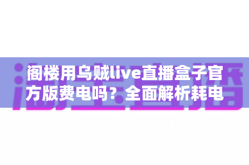 阁楼用乌贼live直播盒子官方版费电吗？全面解析耗电量、省电技巧与使用指南