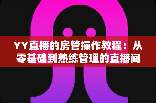 YY直播的房管操作教程：从零基础到熟练管理的直播间运营实战指南