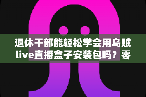 退休干部能轻松学会用乌贼live直播盒子安装包吗？零基础中老年用户直播上手全攻略