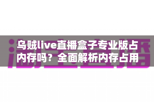 乌贼live直播盒子专业版占内存吗？全面解析内存占用情况与实用优化技巧