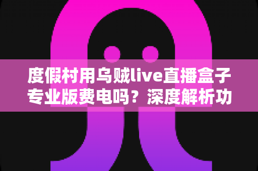 度假村用乌贼live直播盒子专业版费电吗?深度解析功耗真相、电费成本与节能实用指南 度假村用乌贼live直播盒子专业版费电吗?深度解析功耗真相、电费成本与节能实用指南