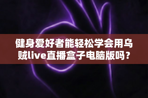 健身爱好者能轻松学会用乌贼live直播盒子电脑版吗?零基础也能快速上手的直播实战指南 健身爱好者能轻松学会用乌贼live直播盒子电脑版吗?零基础也能快速上手的直播实战指南